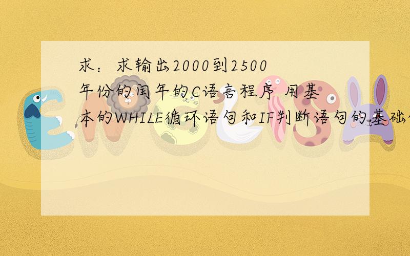 求：求输出2000到2500年份的闰年的C语言程序 用基本的WHILE循环语句和IF判断语句的基础的C语言程序,