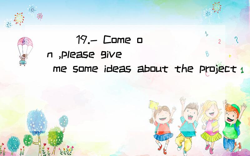 （ ）19.- Come on ,please give me some ideas about the project