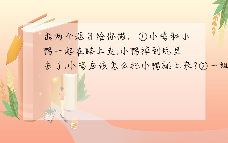 出两个题目给你做：①小鸡和小鸭一起在路上走,小鸭掉到坑里去了,小鸡应该怎么把小鸭就上来?②一组数...