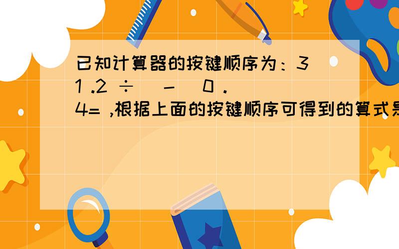 已知计算器的按键顺序为：3 1 .2 ÷ （-） 0 .4= ,根据上面的按键顺序可得到的算式是：