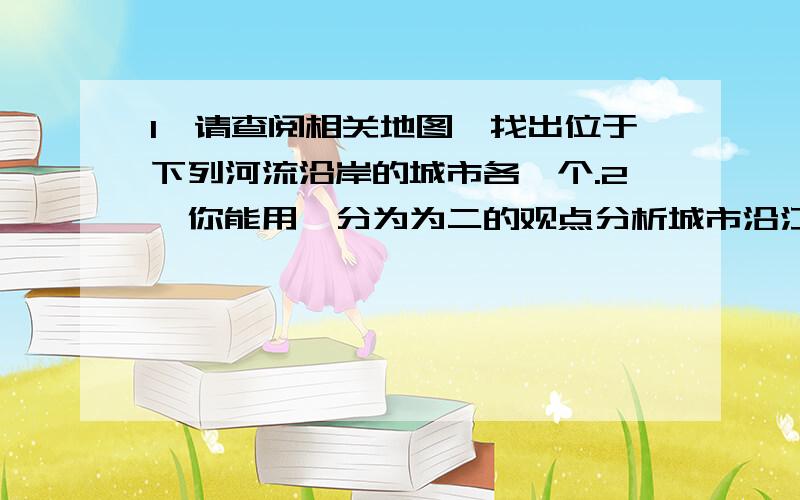 1、请查阅相关地图,找出位于下列河流沿岸的城市各一个.2、你能用一分为为二的观点分析城市沿江河分布的利与弊吗?