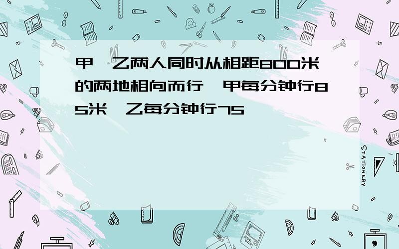 甲、乙两人同时从相距800米的两地相向而行,甲每分钟行85米,乙每分钟行75