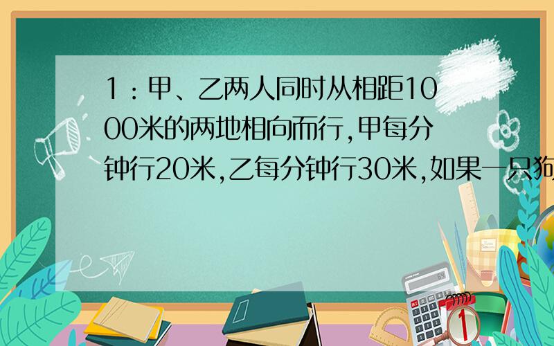 1：甲、乙两人同时从相距1000米的两地相向而行,甲每分钟行20米,乙每分钟行30米,如果一只狗与甲同时同向