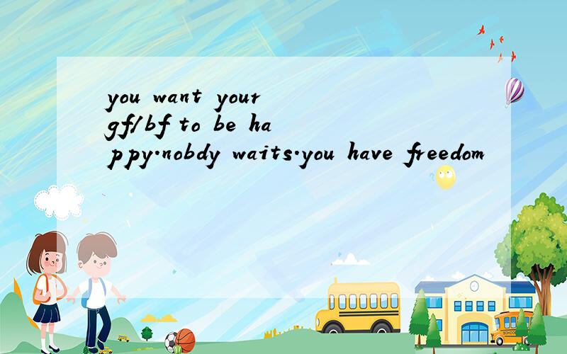 you want your gf/bf to be happy.nobdy waits.you have freedom