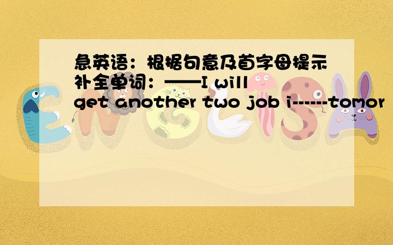 急英语：根据句意及首字母提示补全单词：——I will get another two job i------tomor