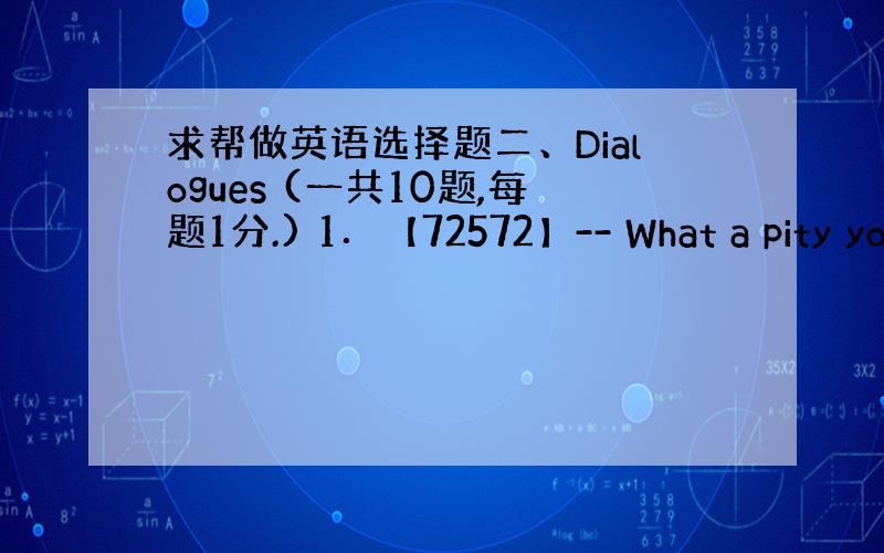 求帮做英语选择题二、Dialogues (一共10题,每题1分.) 1．【72572】-- What a pity yo