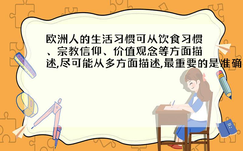 欧洲人的生活习惯可从饮食习惯、宗教信仰、价值观念等方面描述,尽可能从多方面描述,最重要的是准确性要百分之百.