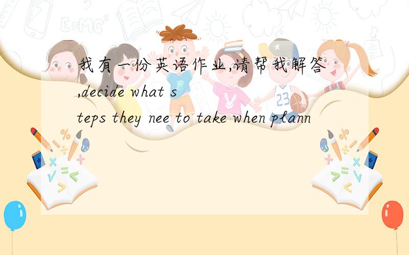 我有一份英语作业,请帮我解答,decide what steps they nee to take when plann