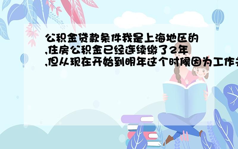 公积金贷款条件我是上海地区的,住房公积金已经连续缴了2年,但从现在开始到明年这个时候因为工作关系我的公积金缴纳必须要暂停