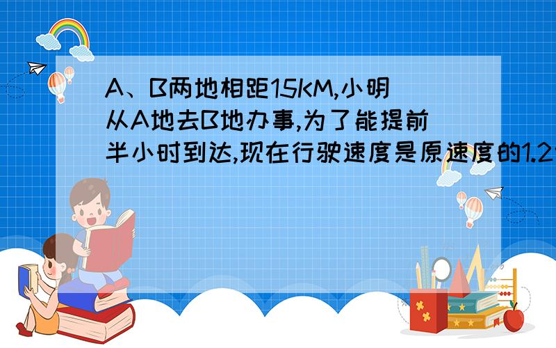 A、B两地相距15KM,小明从A地去B地办事,为了能提前半小时到达,现在行驶速度是原速度的1.2倍,