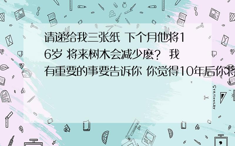 请递给我三张纸 下个月他将16岁 将来树木会减少麽？ 我有重要的事要告诉你 你觉得10年后你将干什么？ 我认为在人们家里