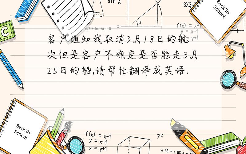 客户通知我取消3月18日的航次但是客户不确定是否能走3月25日的船,请帮忙翻译成英语.