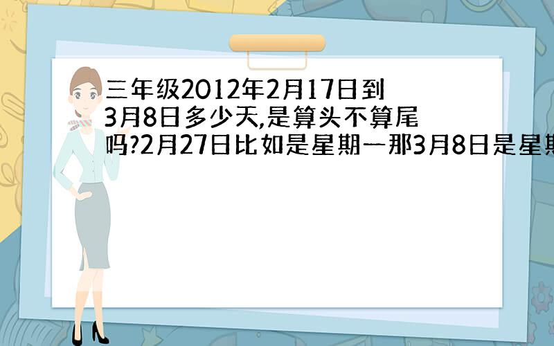 三年级2012年2月17日到3月8日多少天,是算头不算尾吗?2月27日比如是星期一那3月8日是星期几