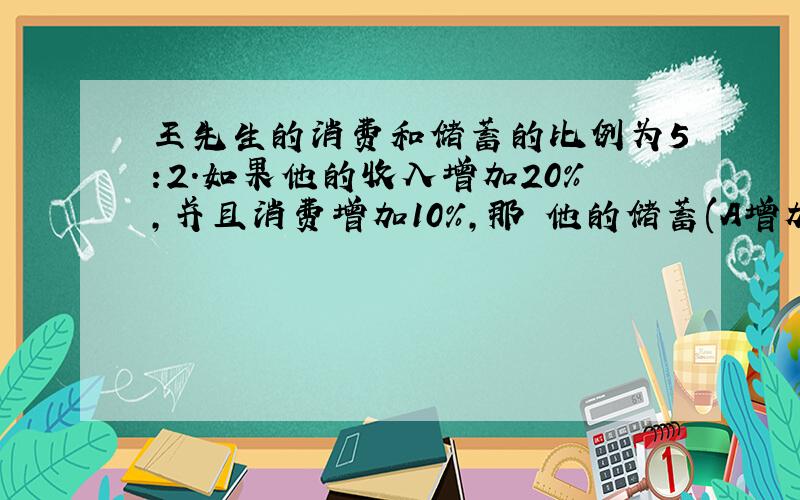 王先生的消费和储蓄的比例为5:2.如果他的收入增加20%,并且消费增加10%,那麼他的储蓄(A增加45%).为何呢?