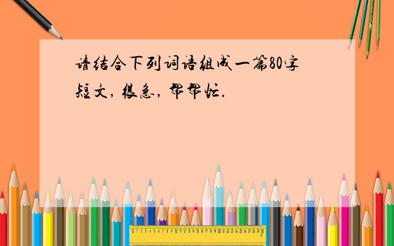 请结合下列词语组成一篇80字短文, 很急, 帮帮忙.