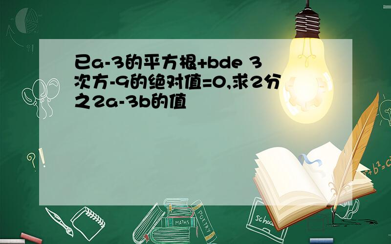 已a-3的平方根+bde 3次方-9的绝对值=0,求2分之2a-3b的值