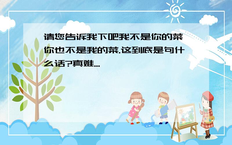 请您告诉我下吧我不是你的菜,你也不是我的菜.这到底是句什么话?真难...