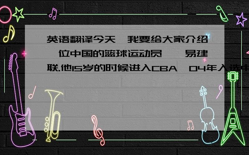 英语翻译今天,我要给大家介绍一位中国的篮球运动员——易建联.他15岁的时候进入CBA,04年入选中国国家男子篮球队,05