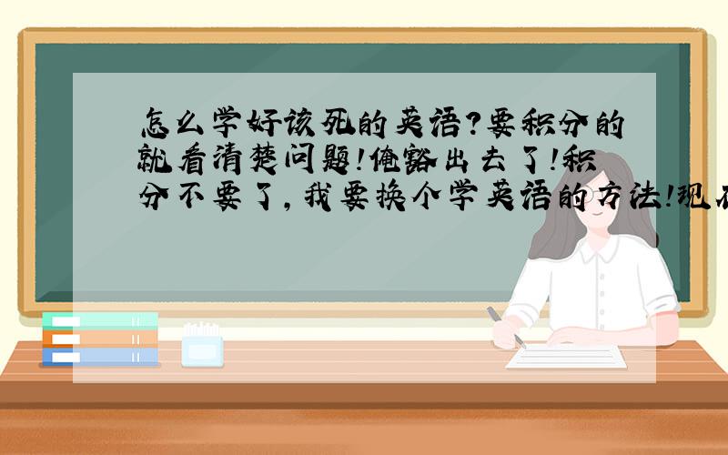 怎么学好该死的英语?要积分的就看清楚问题!俺豁出去了!积分不要了,我要换个学英语的方法!现在问题1:单词背法? 问题2: