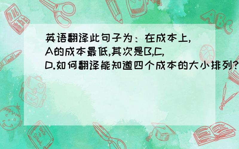 英语翻译此句子为：在成本上,A的成本最低,其次是B,C,D.如何翻译能知道四个成本的大小排列?用order?还是foll