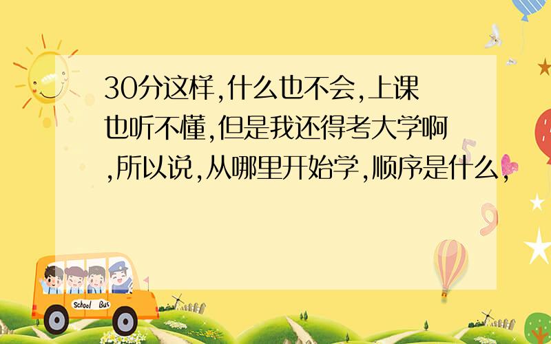 30分这样,什么也不会,上课也听不懂,但是我还得考大学啊,所以说,从哪里开始学,顺序是什么,