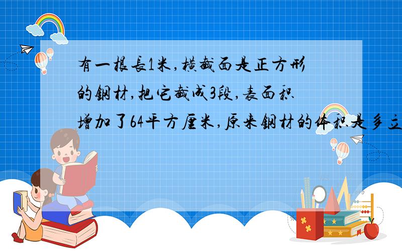 有一根长1米,横截面是正方形的钢材,把它截成3段,表面积增加了64平方厘米,原来钢材的体积是多立方厘米?