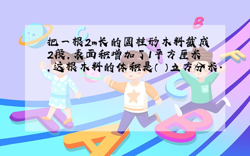 把一根2m长的圆柱形木料截成2段,表面积增加了1平方厘米,这根木料的体积是（ ）立方分米.