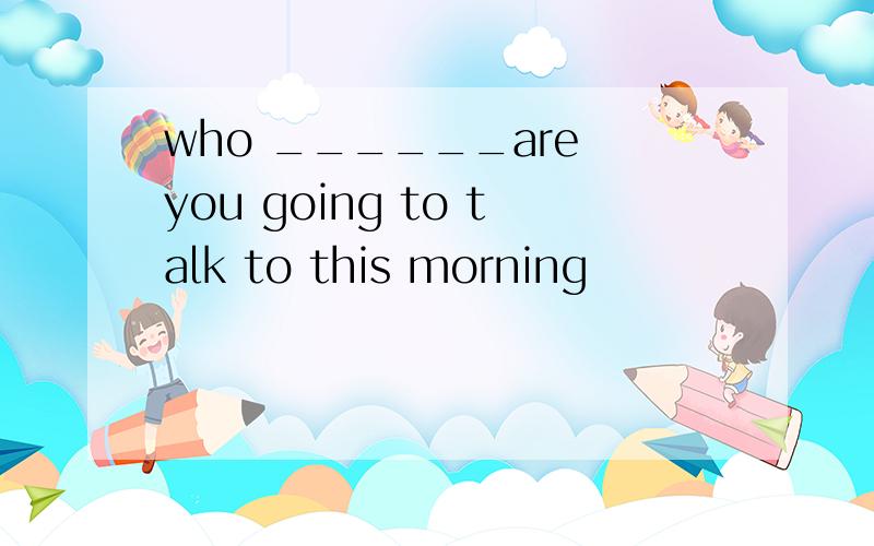 who ______are you going to talk to this morning