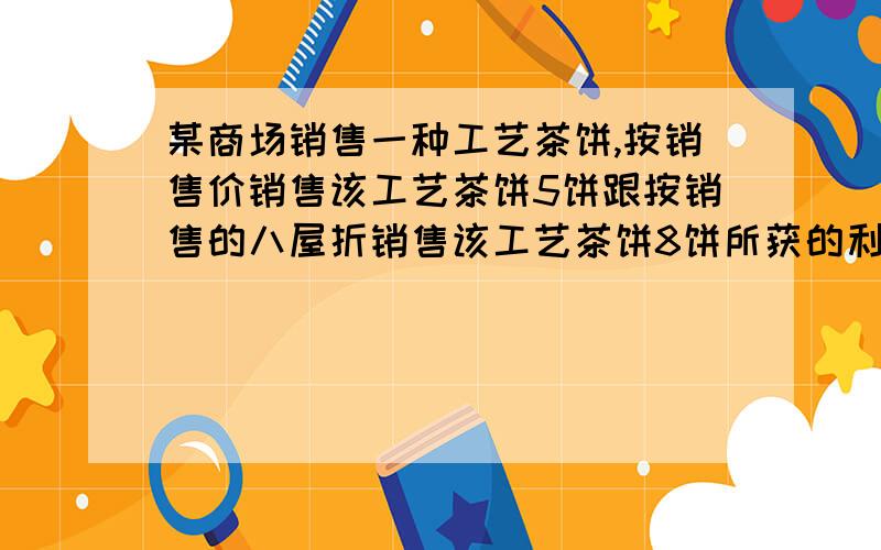 某商场销售一种工艺茶饼,按销售价销售该工艺茶饼5饼跟按销售的八屋折销售该工艺茶饼8饼所获的利润相等,有