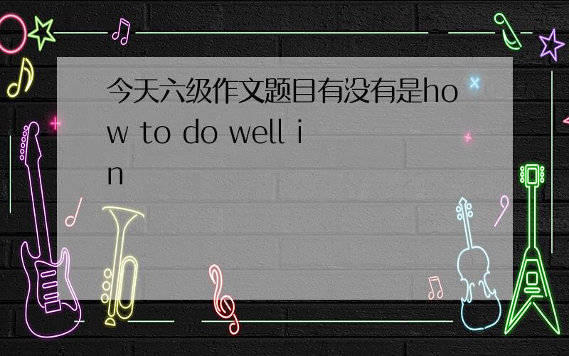 今天六级作文题目有没有是how to do well in