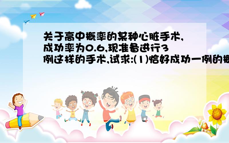 关于高中概率的某种心脏手术,成功率为0.6,现准备进行3例这样的手术,试求:(1)恰好成功一例的概率;(2)恰好成功两例