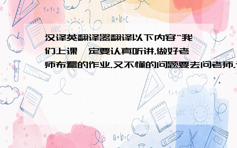 汉译英翻译器翻译以下内容“我们上课一定要认真听讲，做好老师布置的作业，又不懂的问题要去问老师，这样就能提高我们的英语水平