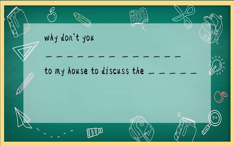 why don't you _______ ______to my house to discuss the _____