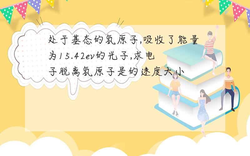 处于基态的氢原子,吸收了能量为15.42ev的光子,求电子脱离氢原子是的速度大小