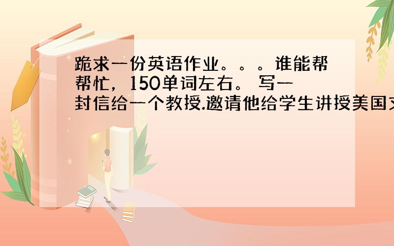 跪求一份英语作业。。。谁能帮帮忙，150单词左右。 写一封信给一个教授.邀请他给学生讲授美国文学.