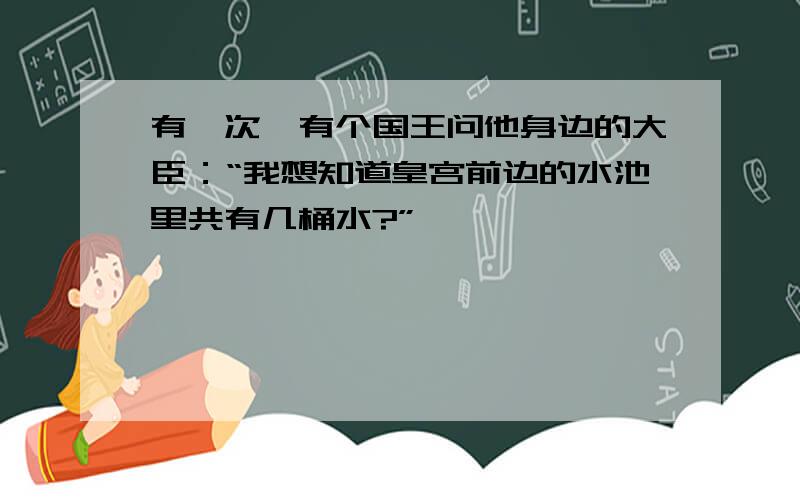 有一次,有个国王问他身边的大臣：“我想知道皇宫前边的水池里共有几桶水?”