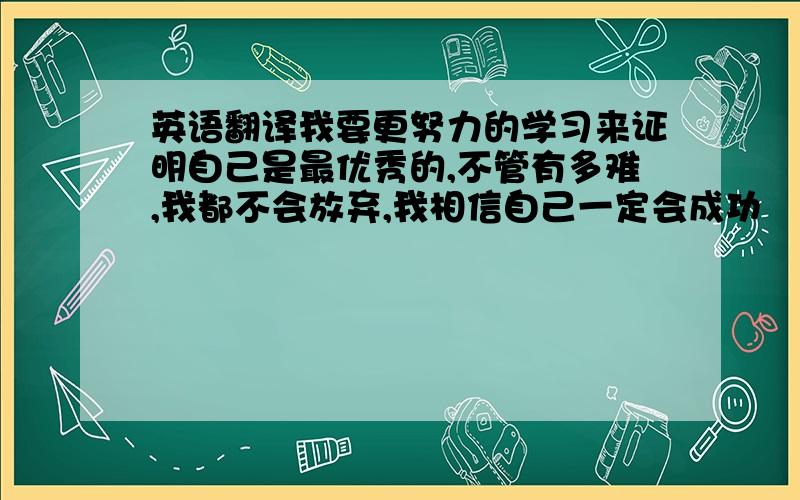 英语翻译我要更努力的学习来证明自己是最优秀的,不管有多难,我都不会放弃,我相信自己一定会成功