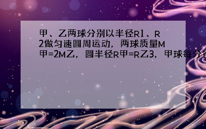 甲、乙两球分别以半径R1、R2做匀速圆周运动，两球质量M甲=2M乙，圆半径R甲=R乙3，甲球每分钟转30周，乙球每分钟转