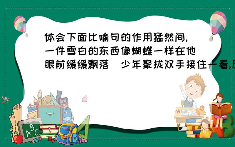 体会下面比喻句的作用猛然间,一件雪白的东西像蝴蝶一样在他眼前缓缓飘落．少年聚拢双手接住一看,原来是一片雪花般的羽毛．怎么