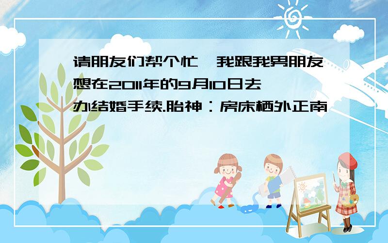 请朋友们帮个忙,我跟我男朋友想在2011年的9月10日去办结婚手续.胎神：房床栖外正南