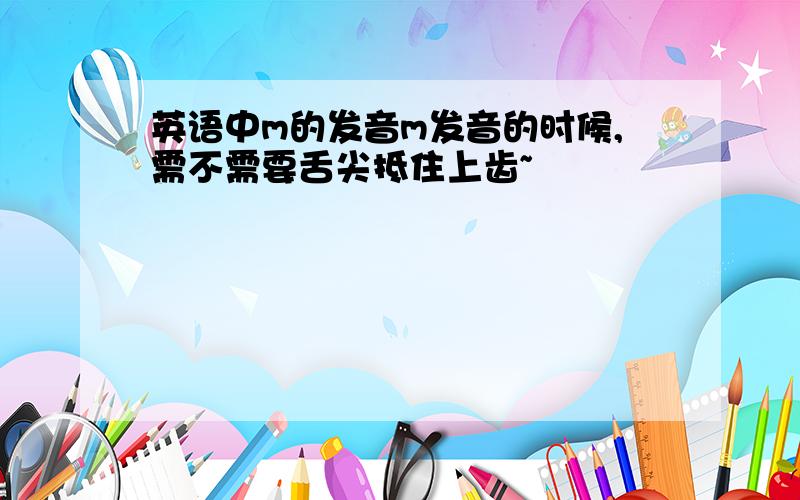 英语中m的发音m发音的时候,需不需要舌尖抵住上齿~