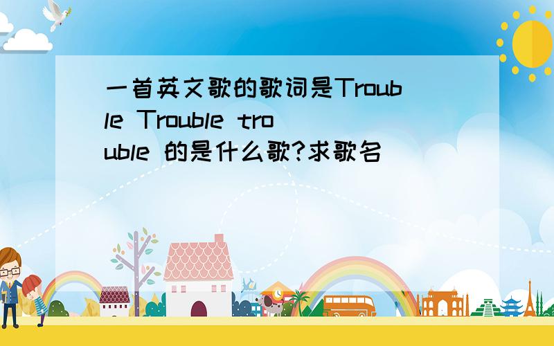 一首英文歌的歌词是Trouble Trouble trouble 的是什么歌?求歌名