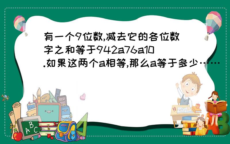 有一个9位数,减去它的各位数字之和等于942a76a10.如果这两个a相等,那么a等于多少……