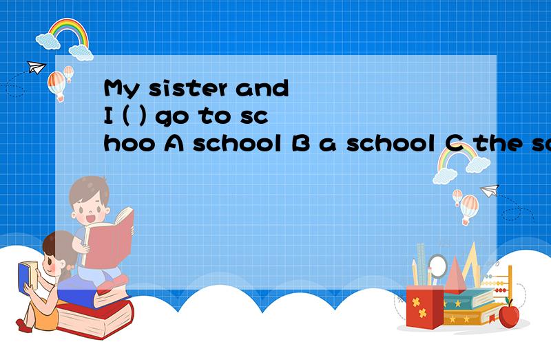 My sister and I ( ) go to schoo A school B a school C the sc