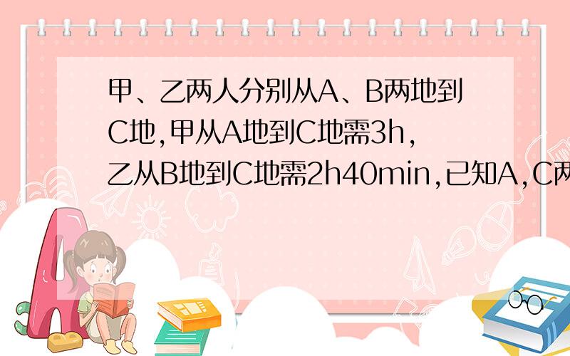 甲、乙两人分别从A、B两地到C地,甲从A地到C地需3h,乙从B地到C地需2h40min,已知A,C两地间的路程比B,C两