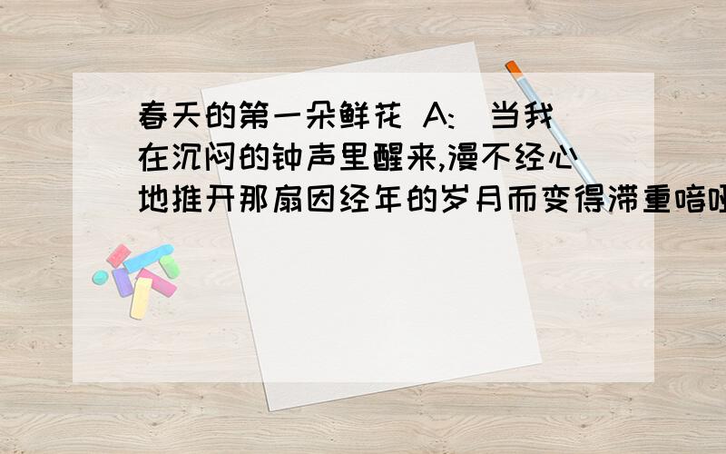 春天的第一朵鲜花 A:(当我在沉闷的钟声里醒来,漫不经心地推开那扇因经年的岁月而变得滞重喑哑的房门,看见天井里那株矮小的