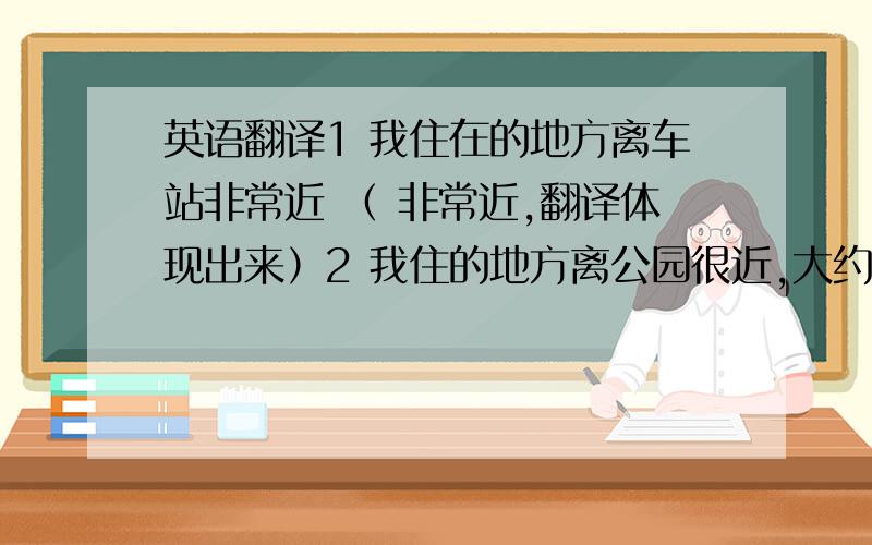 英语翻译1 我住在的地方离车站非常近 （ 非常近,翻译体现出来）2 我住的地方离公园很近,大约5 分钟的路程.3 你住的