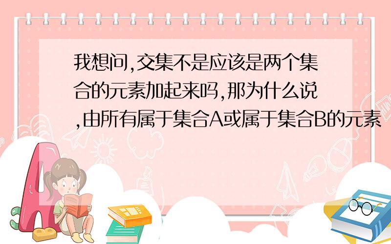 我想问,交集不是应该是两个集合的元素加起来吗,那为什么说,由所有属于集合A或属于集合B的元素