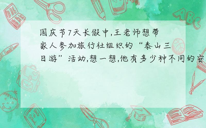 国庆节7天长假中,王老师想带家人参加旅行社组织的“泰山三日游”活动,想一想,他有多少种不同的安排