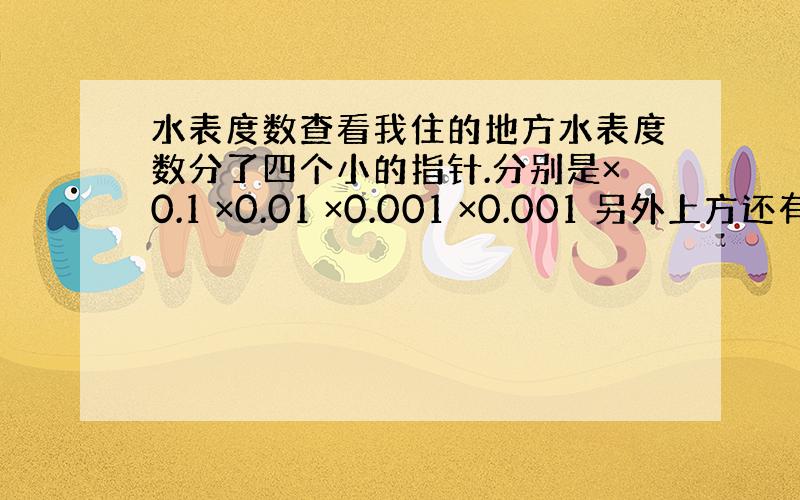 水表度数查看我住的地方水表度数分了四个小的指针.分别是×0.1 ×0.01 ×0.001 ×0.001 另外上方还有一个